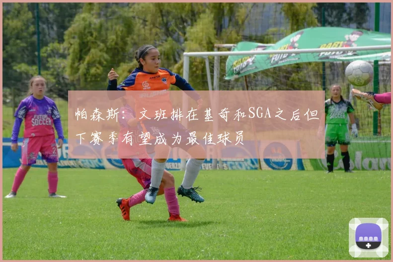 帕森斯：文班排在基奇和SGA之后但下赛季有望成为最佳球员
