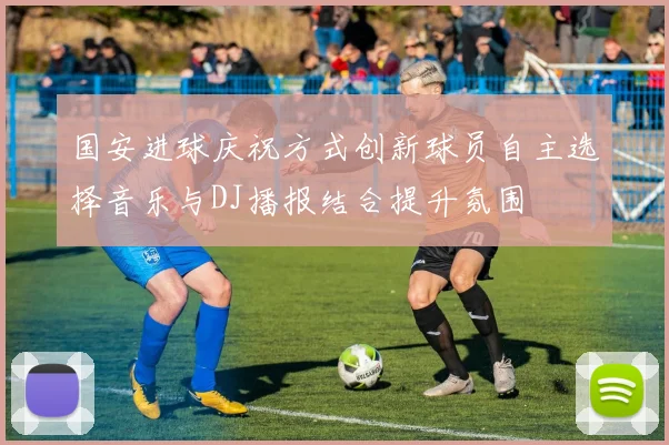 国安进球庆祝方式创新球员自主选择音乐与DJ播报结合提升氛围