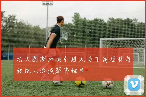 尤文图斯加快引进大马丁高层将与经纪人洽谈薪资细节