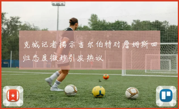 克城记者揭示吉尔伯特对詹姆斯回归态度微妙引发热议