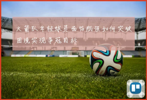 火箭队年轻球员面临瓶颈如何突破困境实现争冠目标