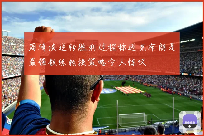 周琦谈逆转胜利过程称迈克布朗是最强教练轮换策略令人惊叹