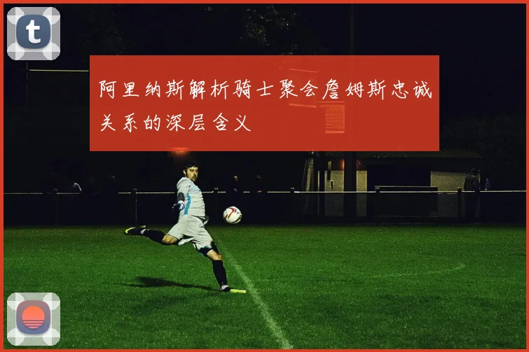 阿里纳斯解析骑士聚会詹姆斯忠诚关系的深层含义