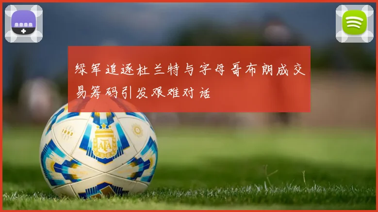 绿军追逐杜兰特与字母哥布朗成交易筹码引发艰难对话