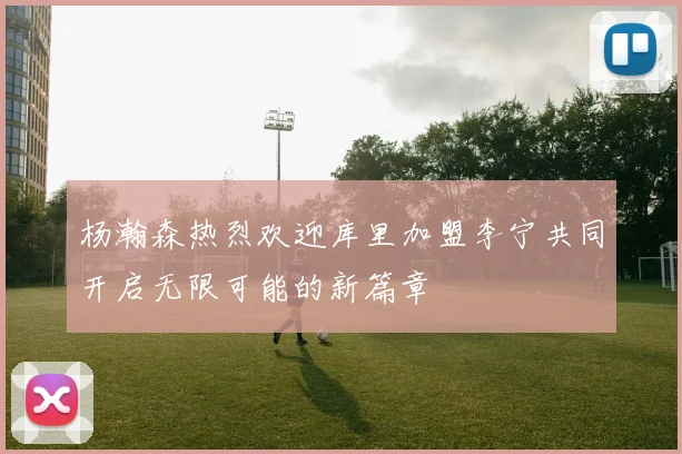 杨瀚森热烈欢迎库里加盟李宁共同开启无限可能的新篇章