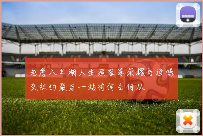 老詹八年湖人生涯落幕荣耀与遗憾交织的最后一站将何去何从