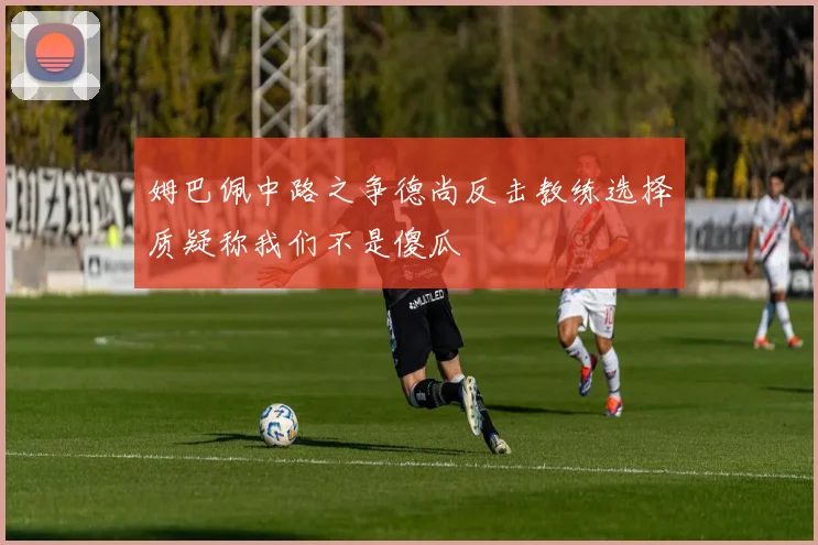 姆巴佩中路之争德尚反击教练选择质疑称我们不是傻瓜