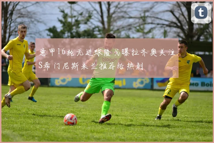 意甲16轮无进球隆戈曝拉齐奥关注S希门尼斯米兰推荐给热刺