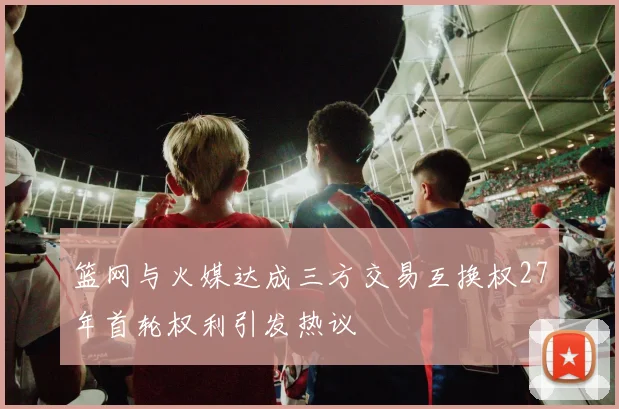 篮网与火媒达成三方交易互换权27年首轮权利引发热议