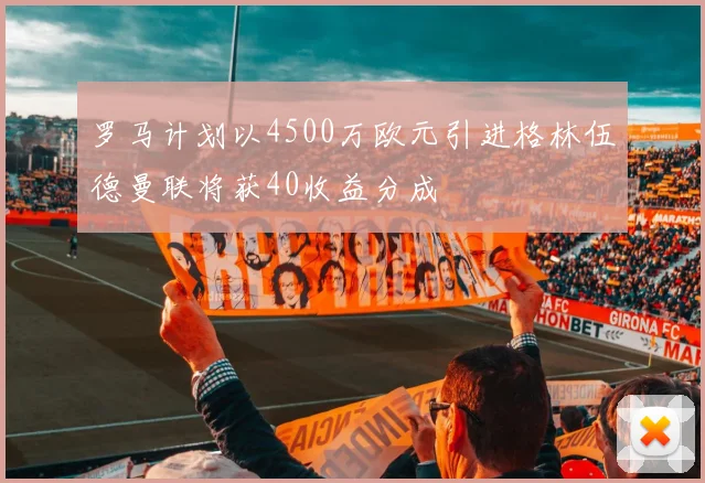 罗马计划以4500万欧元引进格林伍德曼联将获40收益分成