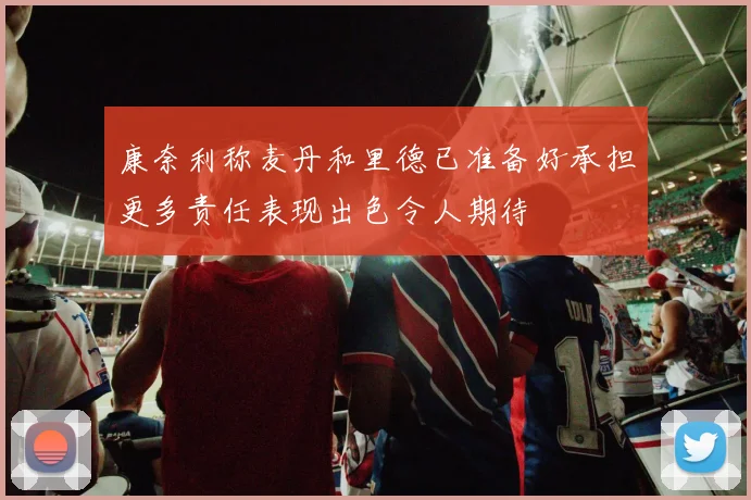 康奈利称麦丹和里德已准备好承担更多责任表现出色令人期待