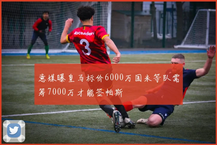 意媒曝皇马标价6000万国米等队需筹7000万才能签帕斯