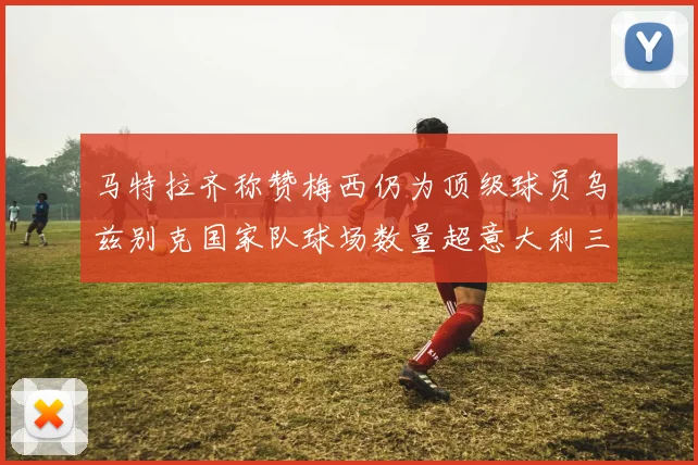 马特拉齐称赞梅西仍为顶级球员乌兹别克国家队球场数量超意大利三倍