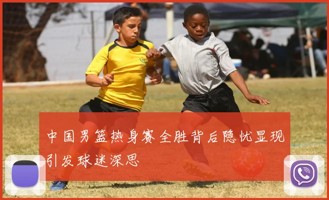 中国男篮热身赛全胜背后隐忧显现引发球迷深思