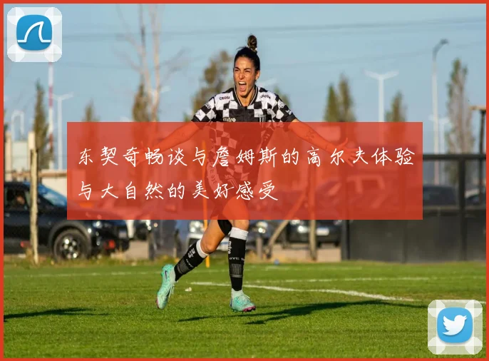 东契奇畅谈与詹姆斯的高尔夫体验与大自然的美好感受