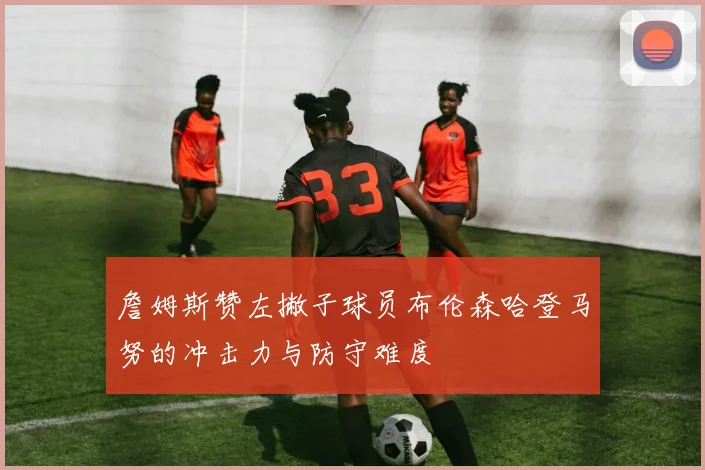 詹姆斯赞左撇子球员布伦森哈登马努的冲击力与防守难度