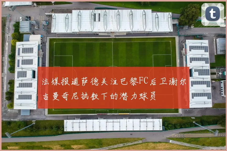 法媒报道萨德关注巴黎FC后卫谢尔吉曼奇尼执教下的潜力球员