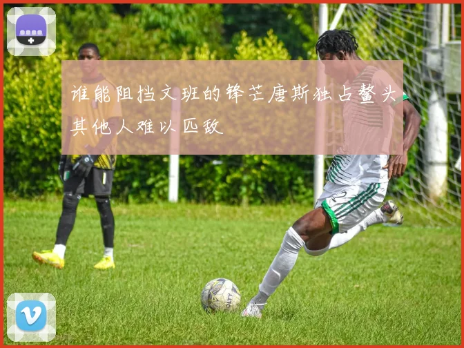 谁能阻挡文班的锋芒唐斯独占鳌头其他人难以匹敌