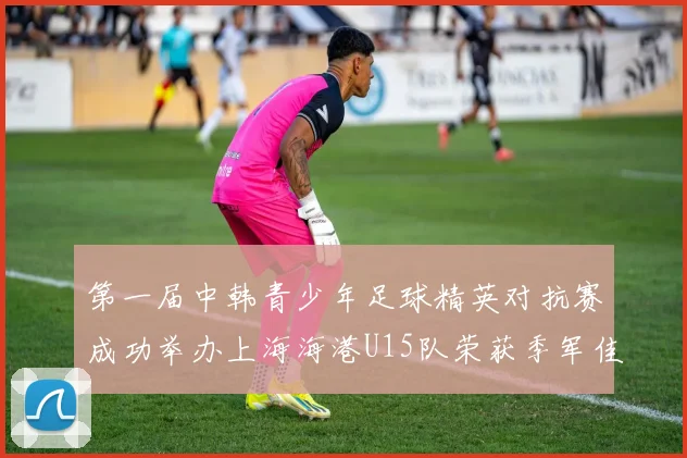 第一届中韩青少年足球精英对抗赛成功举办上海海港U15队荣获季军佳绩