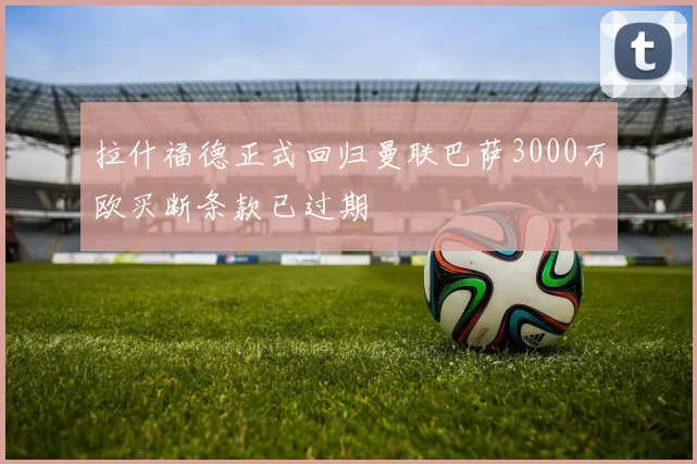 拉什福德正式回归曼联巴萨3000万欧买断条款已过期