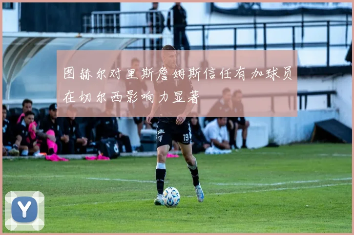 图赫尔对里斯詹姆斯信任有加球员在切尔西影响力显著