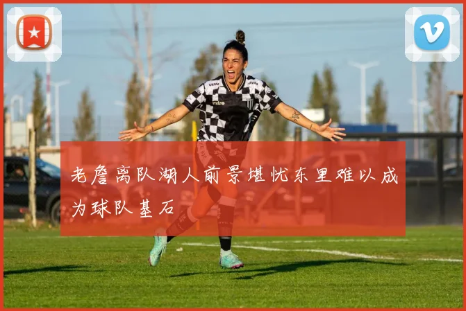 老詹离队湖人前景堪忧东里难以成为球队基石