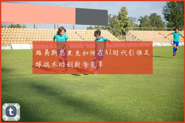 路易斯恩里克如何在AI时代引领足球战术的创新与变革