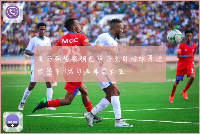 皇马强势截胡巴萨马竞目标球员连续签下B席与库库雷利亚